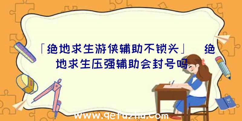 「绝地求生游侠辅助不锁头」|绝地求生压强辅助会封号吗